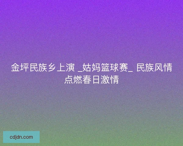 金坪民族乡上演 _姑妈篮球赛_ 民族风情点燃春日激情