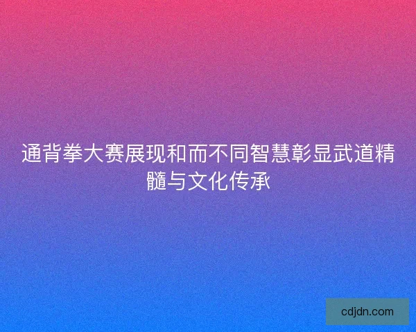 通背拳大赛展现和而不同智慧彰显武道精髓与文化传承