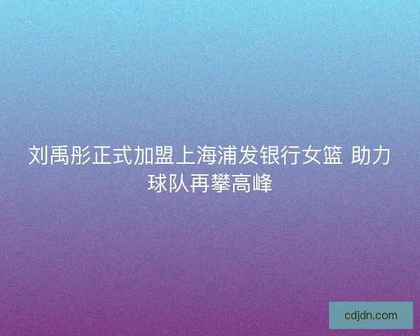 刘禹彤正式加盟上海浦发银行女篮 助力球队再攀高峰