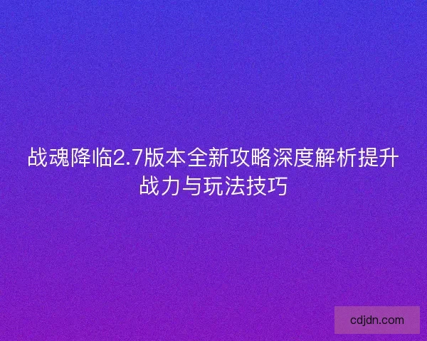 战魂降临2.7版本全新攻略深度解析提升战力与玩法技巧